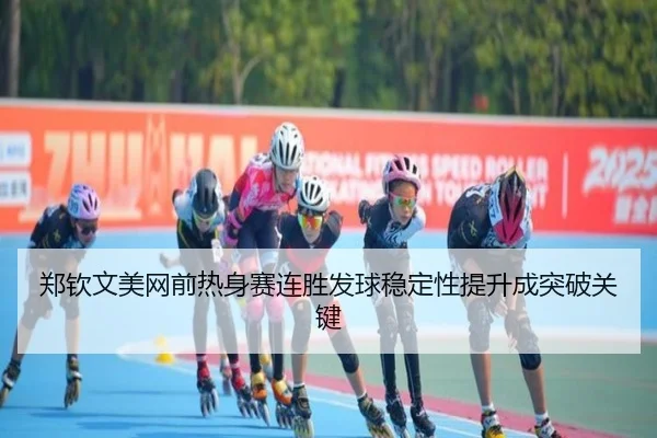 郑钦文美网前热身赛连胜发球稳定性提升成突破关键